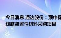 今日消息 通达股份：预中标国家电网5108万元输变电项目线路装置性材料采购项目