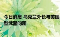 今日消息 乌克兰外长与美国务卿通话，协调加快向乌交付重型武器问题