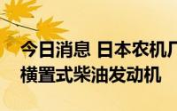 今日消息 日本农机厂商久保田将在中国量产横置式柴油发动机