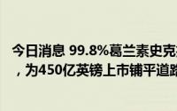 今日消息 99.8%葛兰素史克投资者支持分拆消费者保健业务，为450亿英镑上市铺平道路