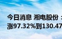 今日消息 湘电股份：预计上半年净利润同比涨97.32%到130.47%