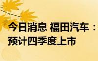 今日消息 福田汽车：奔驰重卡项目进展顺利，预计四季度上市