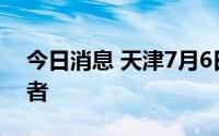 今日消息 天津7月6日新增4名本土阳性感染者