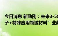 今日消息 新劲刚：未来3-5年将全面聚焦“特殊应用领域电子+特殊应用领域材料”业务布局和发展