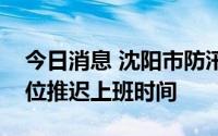 今日消息 沈阳市防汛抗旱指挥部：非必要岗位推迟上班时间