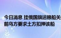 今日消息 挂俄国旗运粮船关闭定位器后驶离土耳其港口，此前乌方要求土方扣押该船