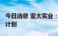 今日消息 亚太实业：终止拟募资1.2亿元定增计划