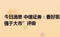 今日消息 中信证券：看好氢能产业化进程加速，维持行业“强于大市”评级