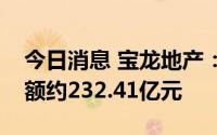 今日消息 宝龙地产：上半年累计合约销售总额约232.41亿元