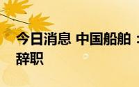 今日消息 中国船舶：总经理因工作调动原因辞职