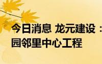 今日消息 龙元建设：2.29亿元中标中德产业园邻里中心工程