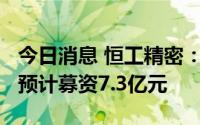 今日消息 恒工精密：拟冲刺创业板IPO上市，预计募资7.3亿元