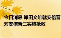 今日消息 岸田文雄就安倍晋三遭枪击举行记者会：正在全力对安倍晋三实施抢救