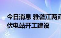 今日消息 雅砻江两河口水光互补项目柯拉光伏电站开工建设