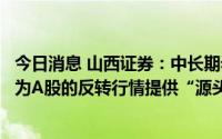 今日消息 山西证券：中长期看，经济复苏与企业盈利改善将为A股的反转行情提供“源头活水”