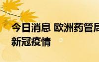 今日消息 欧洲药管局：欧洲多国出现新一轮新冠疫情