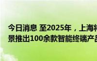 今日消息 至2025年，上海将在交通、养老、医疗等10大场景推出100余款智能终端产品