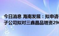 今日消息 海南发展：拟申请子公司三鑫幕墙破产清算，另一子公司拟对三鑫晶品增资2960.7万