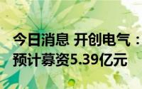 今日消息 开创电气：拟冲刺创业板IPO上市，预计募资5.39亿元