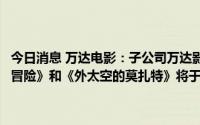 今日消息 万达电影：子公司万达影视主投主控的《海底小纵队：洞穴大冒险》和《外太空的莫扎特》将于7月9日、15日全国公映