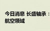 今日消息 长盛轴承：公司产品可应用到船舶、航空领域