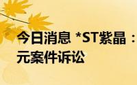 今日消息 *ST紫晶：作为原告撤回涉1.08亿元案件诉讼