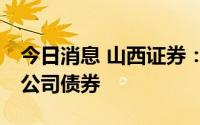 今日消息 山西证券：拟公开发行不超20亿元公司债券