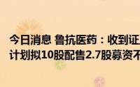 今日消息 鲁抗医药：收到证监会不予核准配股申请决定，原计划拟10股配售2.7股募资不超9.3亿元