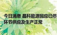 今日消息 晶科能源回应已停产减产传闻：截至目前，公司各环节供应及生产正常