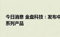 今日消息 金盘科技：发布中高压直挂 级联储能系统等储能系列产品