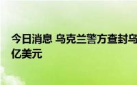 今日消息 乌克兰警方查封乌境内俄罗斯相关资产，总值约2亿美元