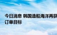 今日消息 韩国造船海洋再获3艘成品油轮订单，已完成全年订单目标