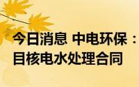 今日消息 中电环保：5200万元签订广东LF项目核电水处理合同