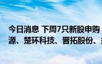 今日消息 下周7只新股申购：国博电子、隆达股份、立新能源、楚环科技、晋拓股份、益方生物、西测测试