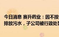 今日消息 赛升药业：因不按照污水排入排水管网许可证要求排放污水，子公司被行政处罚并罚款2万