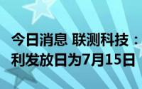 今日消息 联测科技：每股派0.121元，现金红利发放日为7月15日