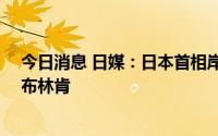 今日消息 日媒：日本首相岸田文雄将于11日会见美国务卿布林肯