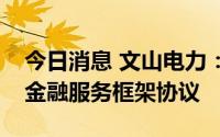 今日消息 文山电力：拟与南方电网财务签订金融服务框架协议