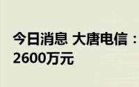 今日消息 大唐电信：上半年预亏1300万元至2600万元