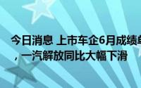 今日消息 上市车企6月成绩单：比亚迪一个月卖了13.4万辆，一汽解放同比大幅下滑