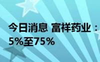 今日消息 富祥药业：预计上半年净利同比降65%至75%