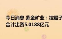 今日消息 紫金矿业：控股子公司紫金铜箔拟增资扩股 各方合计出资5.0188亿元