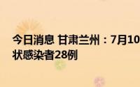 今日消息 甘肃兰州：7月10日10时至11日10时，新增无症状感染者28例