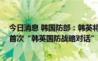 今日消息 韩国防部：韩英将发展国防合作，并于18日举行首次“韩英国防战略对话”