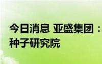 今日消息 亚盛集团：子公司拟1000万元设立种子研究院