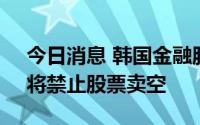 今日消息 韩国金融服务委员会：若有必要，将禁止股票卖空