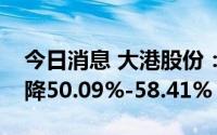 今日消息 大港股份：预计上半年净利润同比降50.09%-58.41%