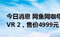 今日消息 网鱼网咖母公司发布VR眼镜新品YVR 2，售价4999元