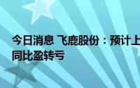 今日消息 飞鹿股份：预计上半年亏损1200万至1850万元，同比盈转亏