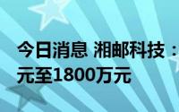 今日消息 湘邮科技：预计上半年亏损1600万元至1800万元